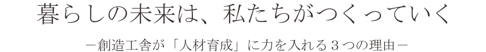 暮らしの未来は、私たちがつくっていく　－創造工舎が「人材育成」に力を入れる３つの理由ー